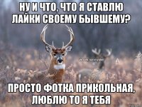 ну и что, что я ставлю лайки своему бывшему? просто фотка прикольная, люблю то я тебя