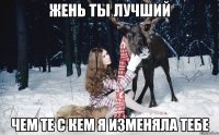 Жень ты лучший Чем те с кем я изменяла тебе