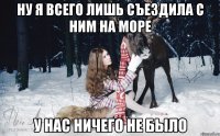 Ну я всего лишь съездила с ним на море У нас ничего не было