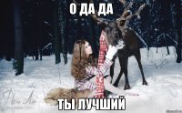 О ДА ДА ТЫ ЛУЧШИЙ