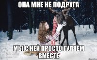 она мне не подруга мы с ней просто гуляем вместе