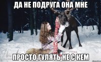 ДА НЕ ПОДРУГА ОНА МНЕ ПРОСТО ГУЛЯТЬ НЕ С КЕМ