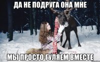 ДА НЕ ПОДРУГА ОНА МНЕ МЫ ПРОСТО ГУЛЯЕМ ВМЕСТЕ