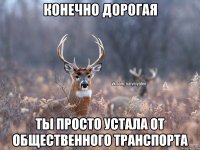 конечно дорогая ты просто устала от общественного транспорта