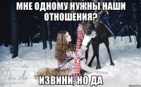 Мне одному нужны наши отношения? Извини, но да