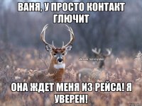 Ваня, у просто Контакт глючит Она ждет меня из рейса! Я уверен!