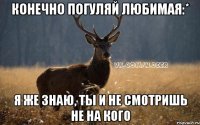 Конечно погуляй любимая:* Я же знаю, ты и не смотришь не на кого