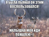 я была пьяная он этим воспользовался! малышка моя иди пожалею=(