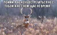 Пойми, я не хочу встречаться не с тобой. а не с кем, щас не время.... 