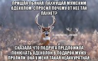 Пришла пьяная, пахнущая мужским одеколом. Спросил почему от нее так пахнет? Сказала что подруга предложила понюхать одеколон в подарок мужу. Пролили. Она у меня такая неаккуратная.