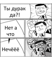 Ты дурак да?! Нет а что Нечёёё