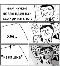 нам нужна новая идея как помирится с влу хм.. "какащка"