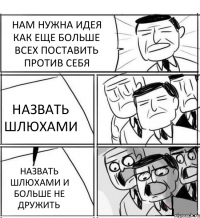 НАМ НУЖНА ИДЕЯ КАК ЕЩЕ БОЛЬШЕ ВСЕХ ПОСТАВИТЬ ПРОТИВ СЕБЯ НАЗВАТЬ ШЛЮХАМИ НАЗВАТЬ ШЛЮХАМИ И БОЛЬШЕ НЕ ДРУЖИТЬ