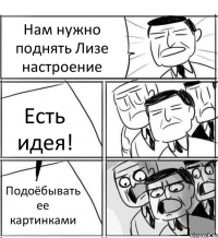 Нам нужно поднять Лизе настроение Есть идея! Подоёбывать ее картинками