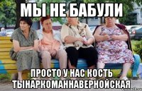 мы не бабули просто у нас кость тынаркоманнавернойская