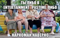 Ты либо в entertainment_pastime, либо Наркоман наверно