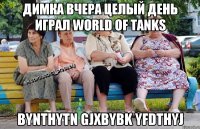 димка вчера целый день играл world of tanks bynthytn gjxbybk yfdthyj