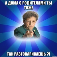 а дома с родителями ты тоже так разговариваешь ?!