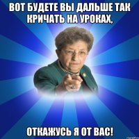 Вот будете вы дальше так кричать на уроках, Откажусь я от вас!