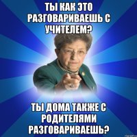 Ты как это разговариваешь с учителем? Ты дома также с родителями разговариваешь?