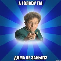 А голову ты дома не забыл?