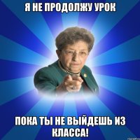 Я не продолжу урок Пока ты не выйдешь из класса!