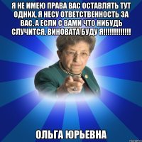 я не имею права вас оставлять тут одних, я несу ответственность за вас, а если с вами что нибудь случится, виновата буду я!!!!!!!!!!!!! Ольга Юрьевна