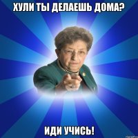 ХУЛИ ТЫ ДЕЛАЕШЬ ДОМА? ИДИ УЧИСЬ!