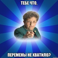 Тебе что, перемены не хватило?