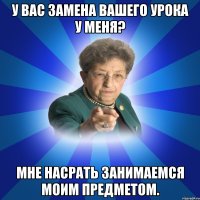 У вас замена вашего урока у меня? Мне насрать занимаемся моим предметом.