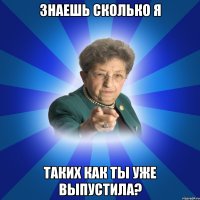 Знаешь сколько я таких как ты уже выпустила?