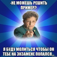 -Не можешь решить пример? Я буду молиться чтобы он тебе на экзамене попался...