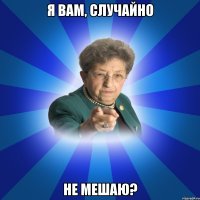 Я вам, случайно НЕ МЕШАЮ?