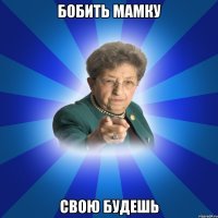 бобить мамку свою будешь