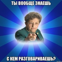 ты вообще знаешь с кем разговариваешь?