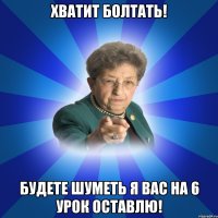 ХВАТИТ БОЛТАТЬ! Будете шуметь я вас на 6 урок оставлю!