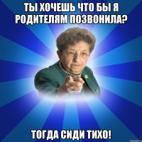 ты хочешь что бы я родителям позвонила? тогда сиди тихо!