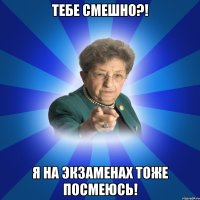 Тебе смешно?! Я на экзаменах тоже посмеюсь!