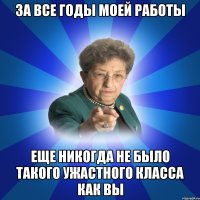 за все годы моей работы еще никогда не было такого ужастного класса как вы