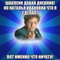 ШАКЛЕИН ДАВАЙ ДНЕВНИК! НО НАТАЛЬЯ ИВАНОВНА ЧТО Я СДЕЛАЛ? ВОТ ИМЕННО ЧТО НИЧЕГО!