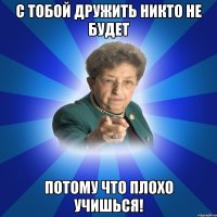 С тобой дружить никто не будет Потому что плохо учишься!