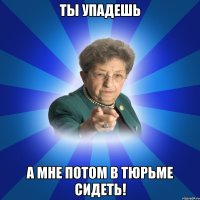 ты упадешь а мне потом в тюрьме сидеть!