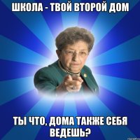 школа - твой второй дом ты что, дома также себя ведешь?