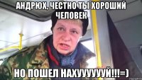 Андрюх, честно ты хороший человек Но пошел НАХУУУУУУЙ!!!=)