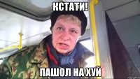 кстати! пашол на хуй