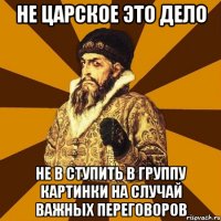 НЕ ЦАРСКОЕ ЭТО ДЕЛО НЕ В СТУПИТЬ В ГРУППУ Картинки на случай важных переговоров