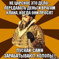 НЕ ЦАРСКОЕ ЭТО ДЕЛО - ПЕРЕДАВАТЬ ДЕНЬГИ ВРАГАМ КЛАНА, КОГДА ОНИ ПРОСЯТ ПУСКАЙ, САМИ ЗАРАБАТЫВАЮТ, ХОЛОПЫ !