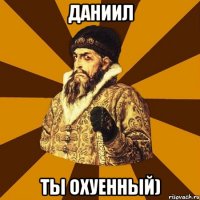 Даниил ты охуенный)