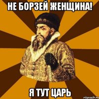 Не борзей женщина! Я тут царь