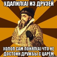 Удалил(а) из друзей Холоп сам понял(а) что не достоин дружбы с царём